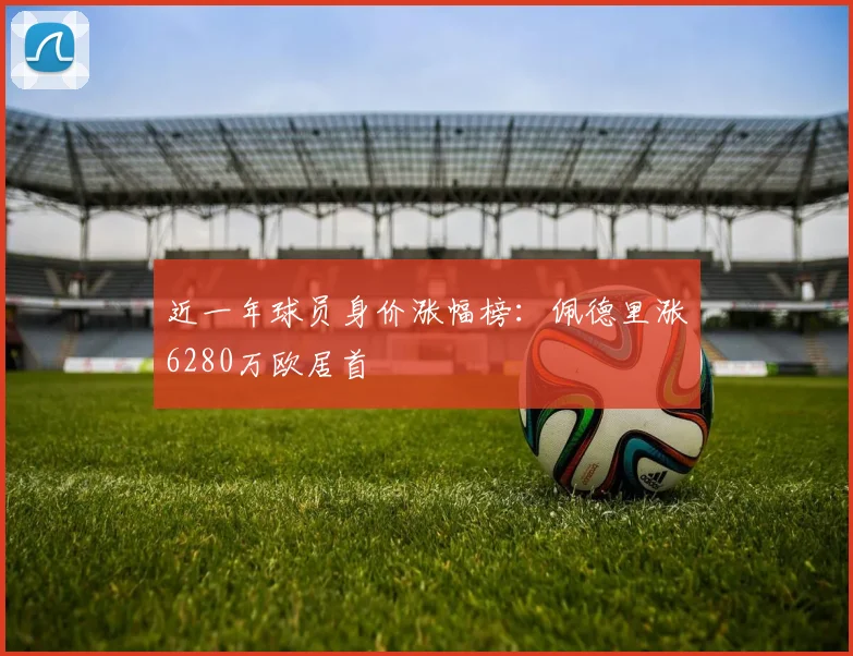 近一年球员身价涨幅榜：佩德里涨6280万欧居首