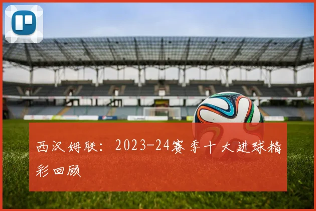 西汉姆联：2023-24赛季十大进球精彩回顾