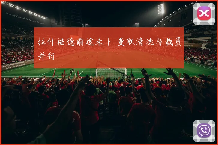 拉什福德前途未卜 曼联清洗与裁员并行