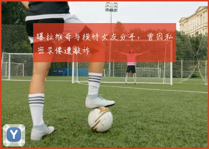 曝拉维奇与模特女友分手，曾因私密录像遭敲诈