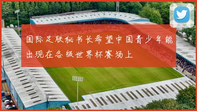 国际足联秘书长希望中国青少年能出现在各级世界杯赛场上
