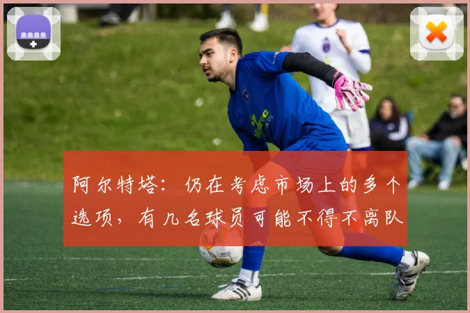 阿尔特塔：仍在考虑市场上的多个选项，有几名球员可能不得不离队