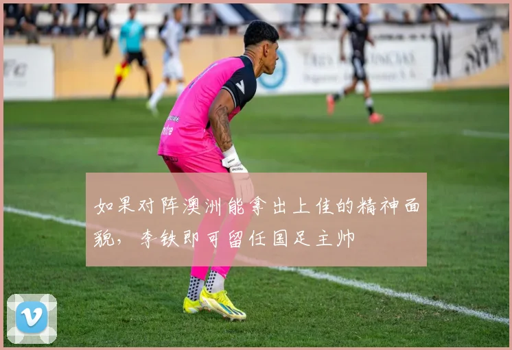 如果对阵澳洲能拿出上佳的精神面貌，李铁即可留任国足主帅