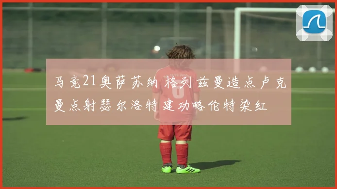 马竞21奥萨苏纳 格列兹曼造点卢克曼点射瑟尔洛特建功略伦特染红