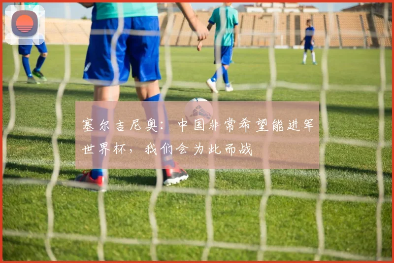 塞尔吉尼奥：中国非常希望能进军世界杯，我们会为此而战