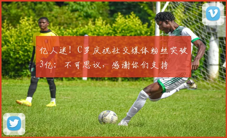 亿人迷！C罗庆祝社交媒体粉丝突破3亿：不可思议，感谢你们支持
