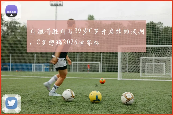 利雅得胜利与39岁C罗开启续约谈判，C罗想踢2026世界杯