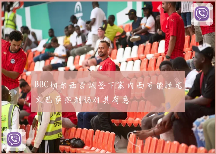 BBC切尔西否认签下塞内西可能性尤文巴萨热刺仍对其有意