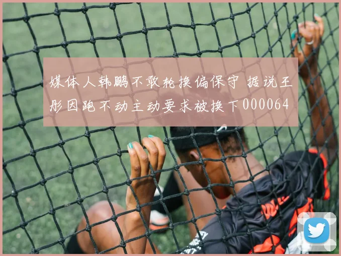 媒体人韩鹏不敢轮换偏保守 据说王彤因跑不动主动要求被换下0000644