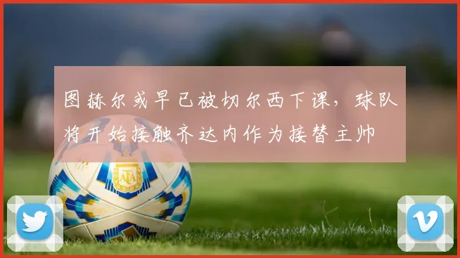 图赫尔或早已被切尔西下课，球队将开始接触齐达内作为接替主帅