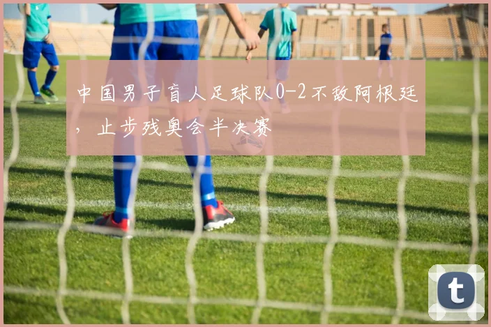 中国男子盲人足球队0-2不敌阿根廷，止步残奥会半决赛