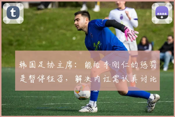韩国足协主席：能给李刚仁的惩罚是暂停征召，解决内讧需认真讨论