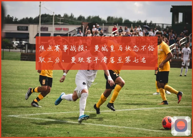 焦点赛事战报：曼城皇马状态不俗取三分，曼联客平滑落至第七名