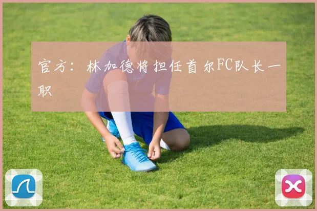 官方：林加德将担任首尔FC队长一职