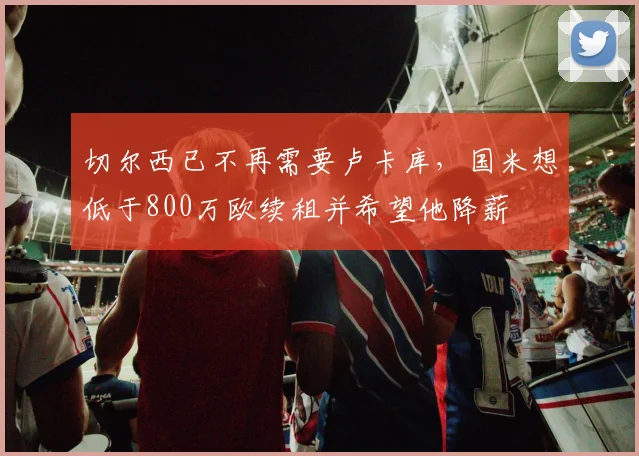 切尔西已不再需要卢卡库，国米想低于800万欧续租并希望他降薪