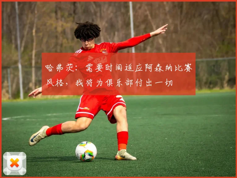 哈弗茨：需要时间适应阿森纳比赛风格，我将为俱乐部付出一切