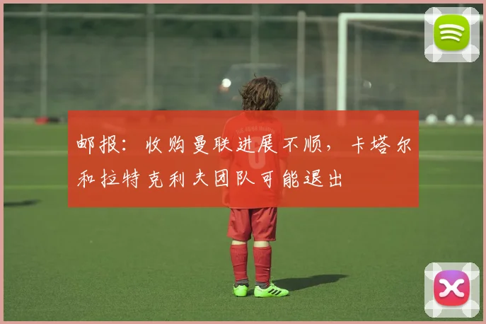 邮报：收购曼联进展不顺，卡塔尔和拉特克利夫团队可能退出