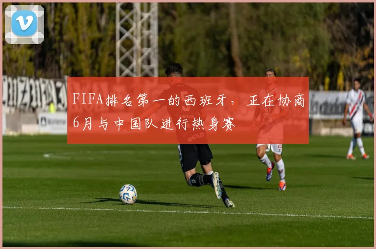 FIFA排名第一的西班牙，正在协商6月与中国队进行热身赛