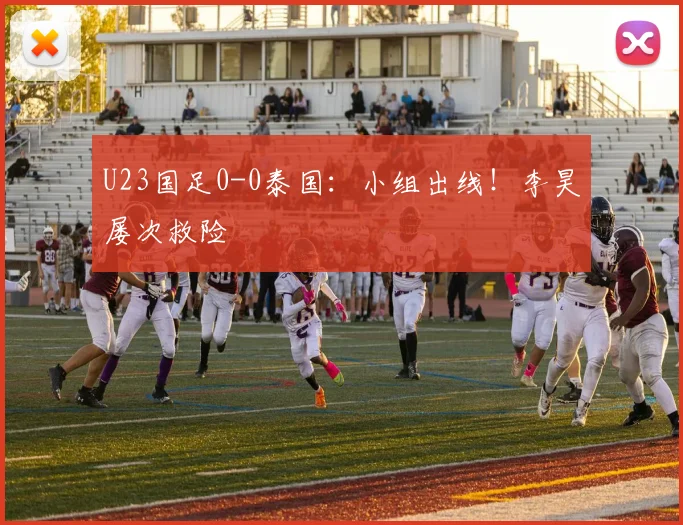 U23国足0-0泰国：小组出线！李昊屡次救险