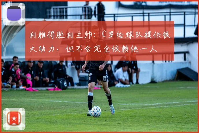 利雅得胜利主帅：C罗给球队提供很大助力，但不会完全依赖他一人