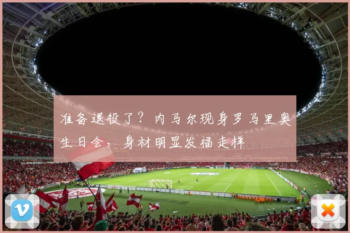 准备退役了？内马尔现身罗马里奥生日会，身材明显发福走样