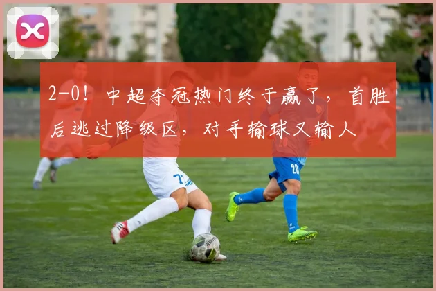 2-0！中超夺冠热门终于赢了，首胜后逃过降级区，对手输球又输人
