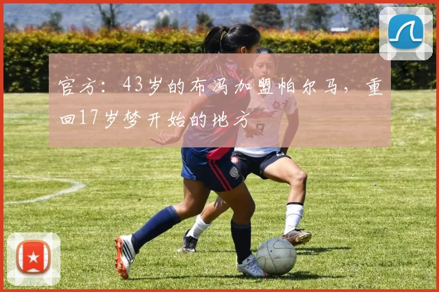 官方：43岁的布冯加盟帕尔马，重回17岁梦开始的地方