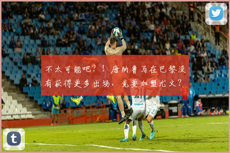 不太可能吧？！唐纳鲁马在巴黎没有获得更多出场，竟要加盟尤文？