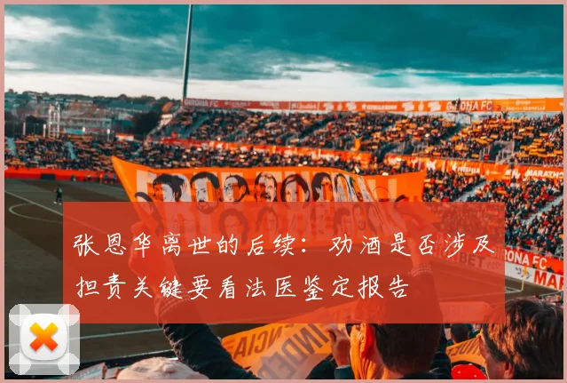 张恩华离世的后续：劝酒是否涉及担责关键要看法医鉴定报告