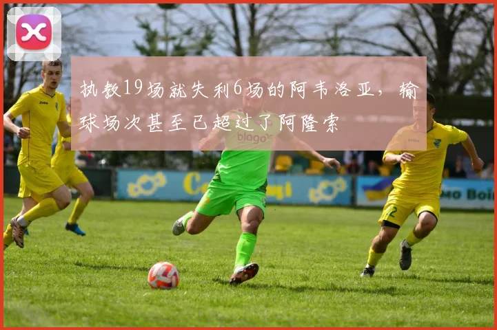执教19场就失利6场的阿韦洛亚，输球场次甚至已超过了阿隆索