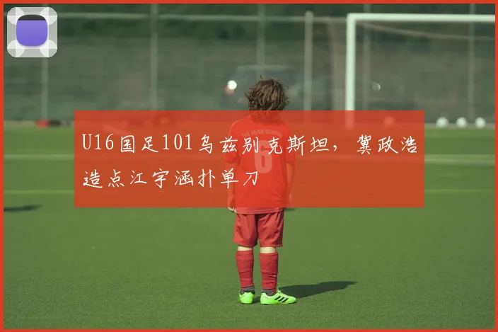 U16国足101乌兹别克斯坦，冀政浩造点江宇涵扑单刀