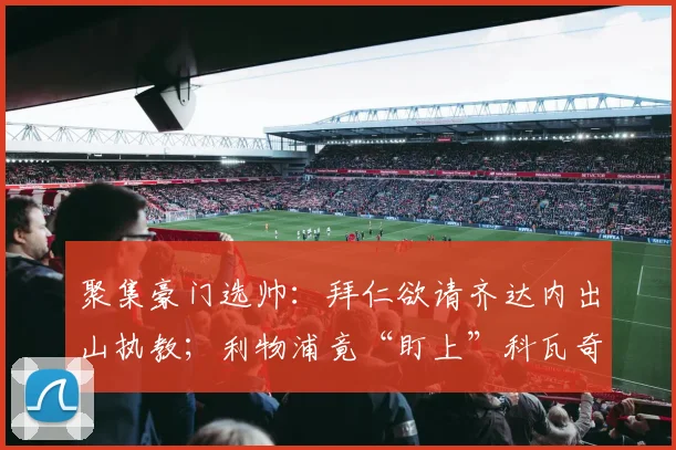 聚集豪门选帅：拜仁欲请齐达内出山执教；利物浦竟“盯上”科瓦奇