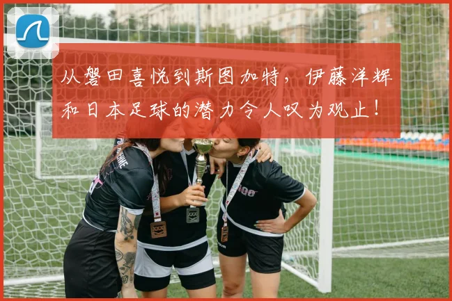 从磐田喜悦到斯图加特，伊藤洋辉和日本足球的潜力令人叹为观止！