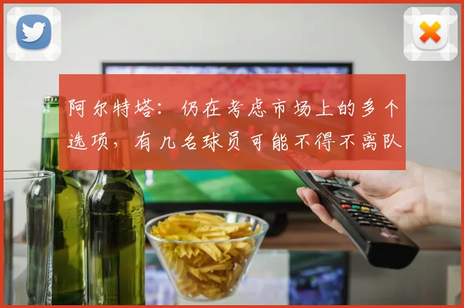 阿尔特塔：仍在考虑市场上的多个选项，有几名球员可能不得不离队