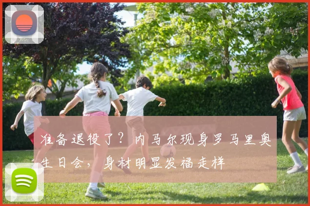 准备退役了？内马尔现身罗马里奥生日会，身材明显发福走样