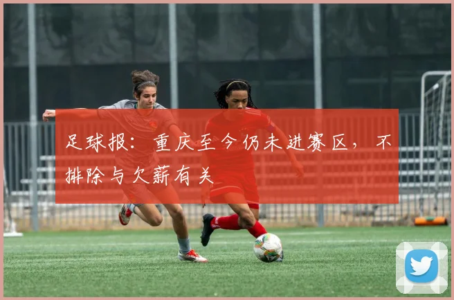 足球报：重庆至今仍未进赛区，不排除与欠薪有关