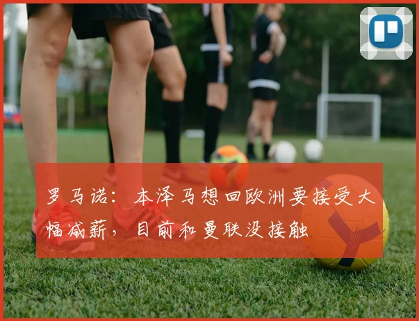 罗马诺：本泽马想回欧洲要接受大幅减薪，目前和曼联没接触
