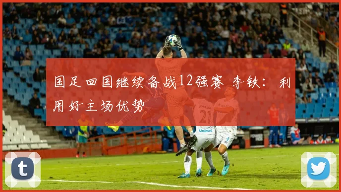 国足回国继续备战12强赛 李铁：利用好主场优势