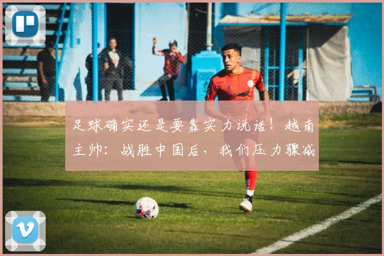 足球确实还是要靠实力说话！越南主帅：战胜中国后，我们压力骤减