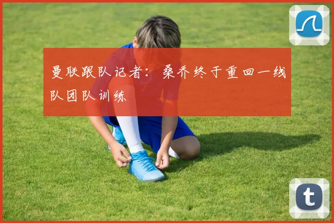 曼联跟队记者：桑乔终于重回一线队团队训练