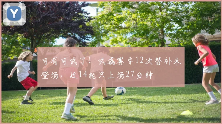可有可武了！武磊赛季12次替补未登场，近14轮只上场27分钟