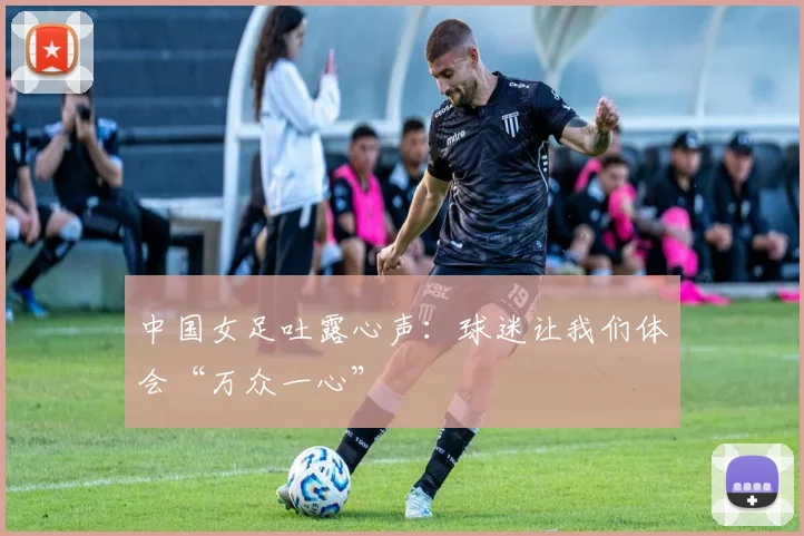 中国女足吐露心声：球迷让我们体会“万众一心”