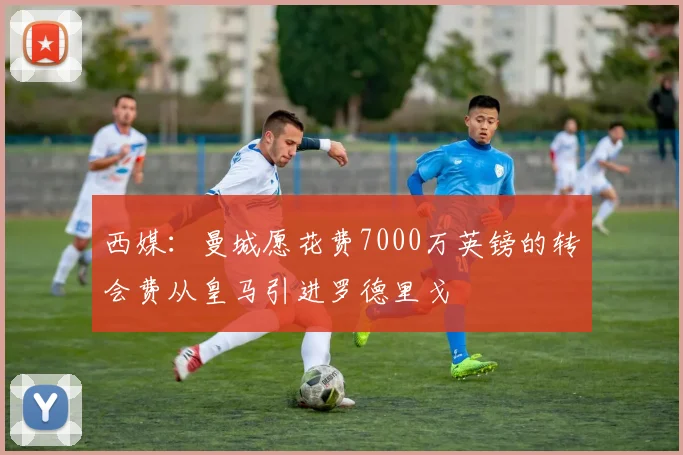 西媒：曼城愿花费7000万英镑的转会费从皇马引进罗德里戈