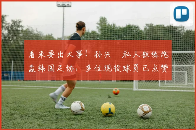 看来要出大事！孙兴慜私人教练炮轰韩国足协，多位现役球员已点赞