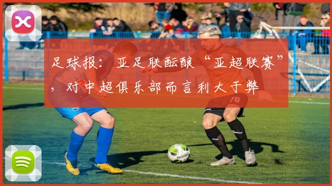 足球报：亚足联酝酿“亚超联赛”，对中超俱乐部而言利大于弊