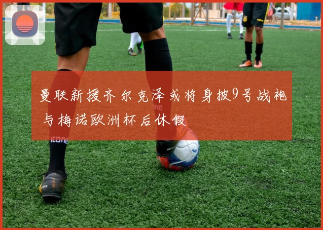 曼联新援齐尔克泽或将身披9号战袍 与梅诺欧洲杯后休假